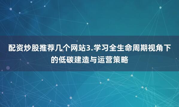 配资炒股推荐几个网站3.学习全生命周期视角下的低碳建造与运营策略
