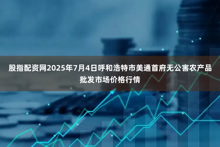 股指配资网2025年7月4日呼和浩特市美通首府无公害农产品批发市场价格行情
