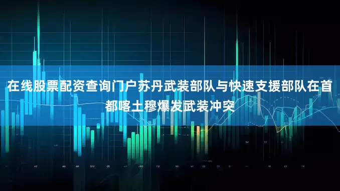 在线股票配资查询门户苏丹武装部队与快速支援部队在首都喀土穆爆发武装冲突