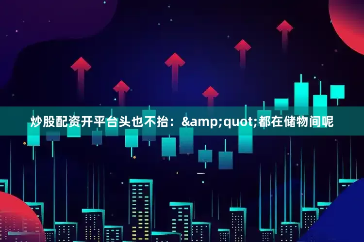 炒股配资开平台头也不抬：&quot;都在储物间呢