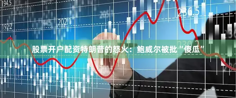 股票开户配资特朗普的怒火：鲍威尔被批“傻瓜”