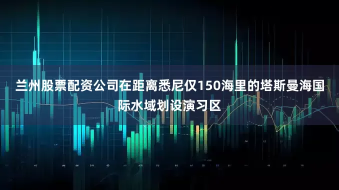 兰州股票配资公司在距离悉尼仅150海里的塔斯曼海国际水域划设演习区