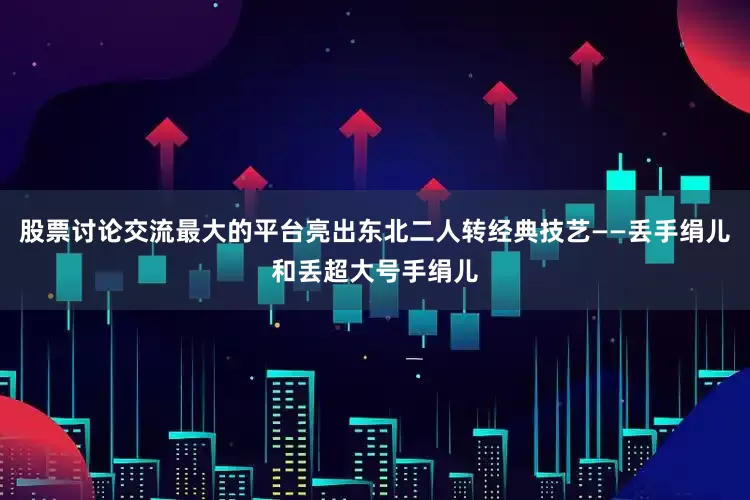 股票讨论交流最大的平台亮出东北二人转经典技艺——丢手绢儿和丢超大号手绢儿